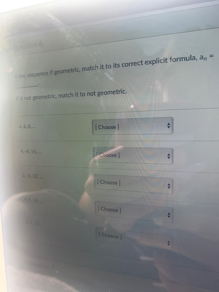 ucture
Question 6
%3D
If the sequence if geometric, match it to its correct explicit formula, an
If it not geometric, match it to not geometric.
4,6, 8, ..
[Choose]
4,-8, 16, ..
Choose ]
2-8, 32, ...
[Choose ]
4.8,16, .
[Choose]
2.8.32,
[Choose]
Question 7,
