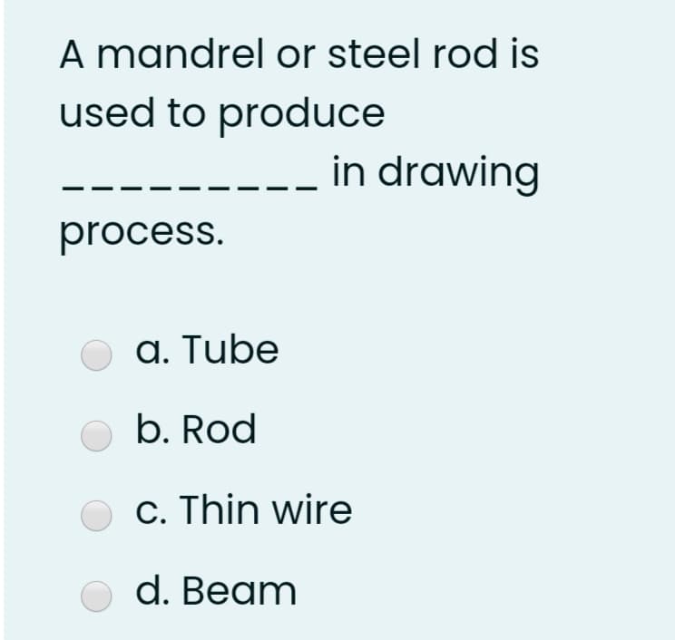 A mandrel or steel rod is
used to produce
in drawing
process.
a. Tube
b. Rod
O c. Thin wire
d. Beam
