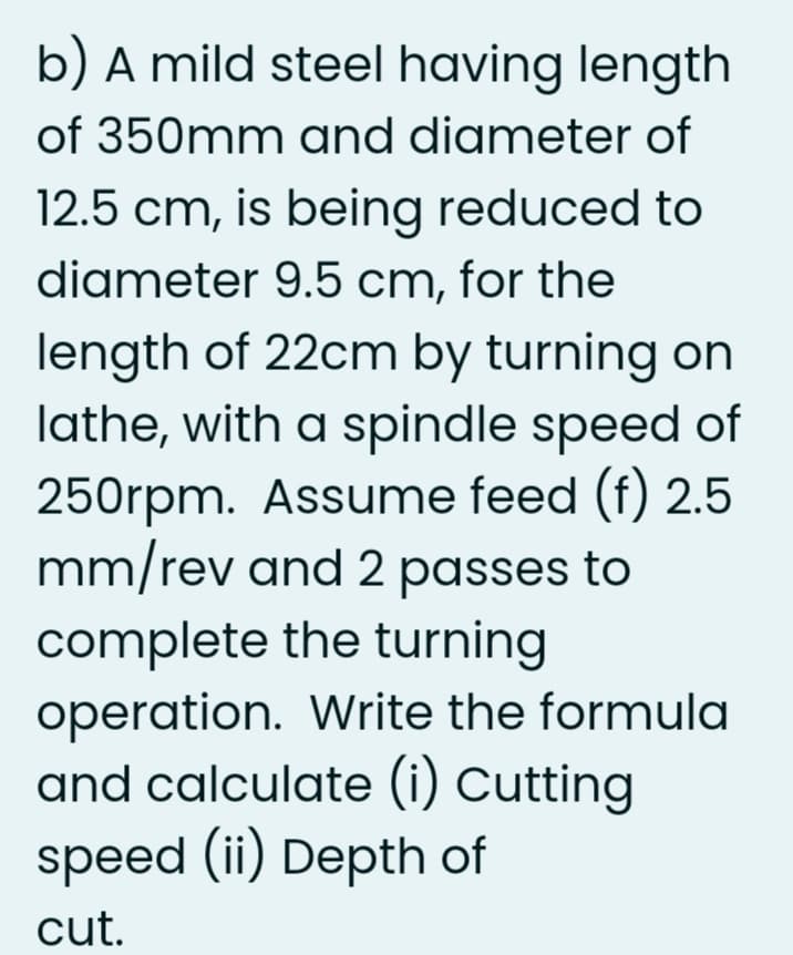 b) A mild steel having length
of 350mm and diameter of
12.5 cm, is being reduced to
diameter 9.5 cm, for the
length of 22cm by turning on
lathe, with a spindle speed of
250rpm. Assume feed (f) 2.5
mm/rev and 2 passes to
complete the turning
operation. Write the formula
and calculate (i) Cutting
speed (ii) Depth of
cut.
