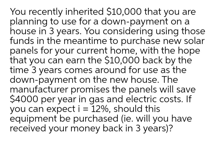 You recently inherited $10,000 that you are
planning to use for a down-payment on a
house in 3 years. You considering using those
funds in the meantime to purchase new solar
panels for your current home, with the hope
that you can earn the $10,000 back by the
time 3 years comes around for use as the
down-payment on the new house. The
manufacturer promises the panels will save
$4000 per year in gas and electric costs. If
you can expect i = 12%, should this
equipment be purchased (ie. will you have
received your money back in 3 years)?
