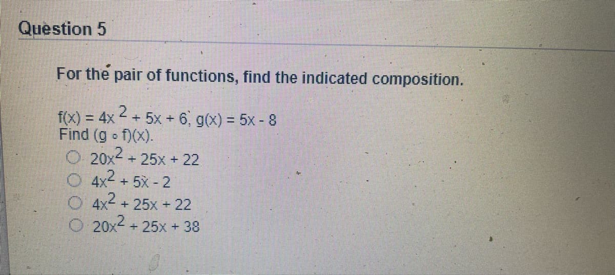 Question 5
For the pair of functions, find the indicated composition.
f(x) = 4x + 5x + 6, g(x) = 5x - 8
Find (g f)(x).
20x2
- 25x + 22
4x2
+ 5X - 2
4x + 25x + 22
20x + 25x + 38

