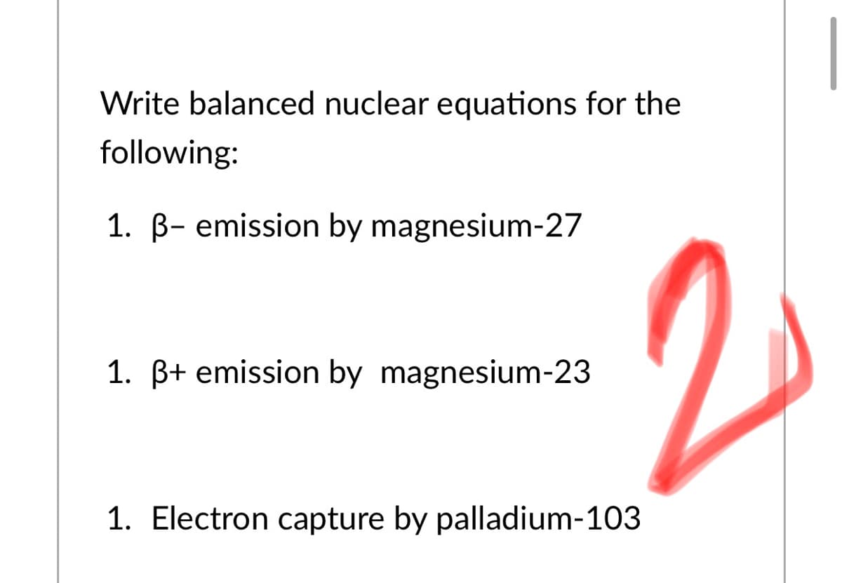 Write balanced nuclear equations for the
following:
1. B- emission by magnesium-27
1. B+ emission by magnesium-23
1. Electron capture by palladium-103

