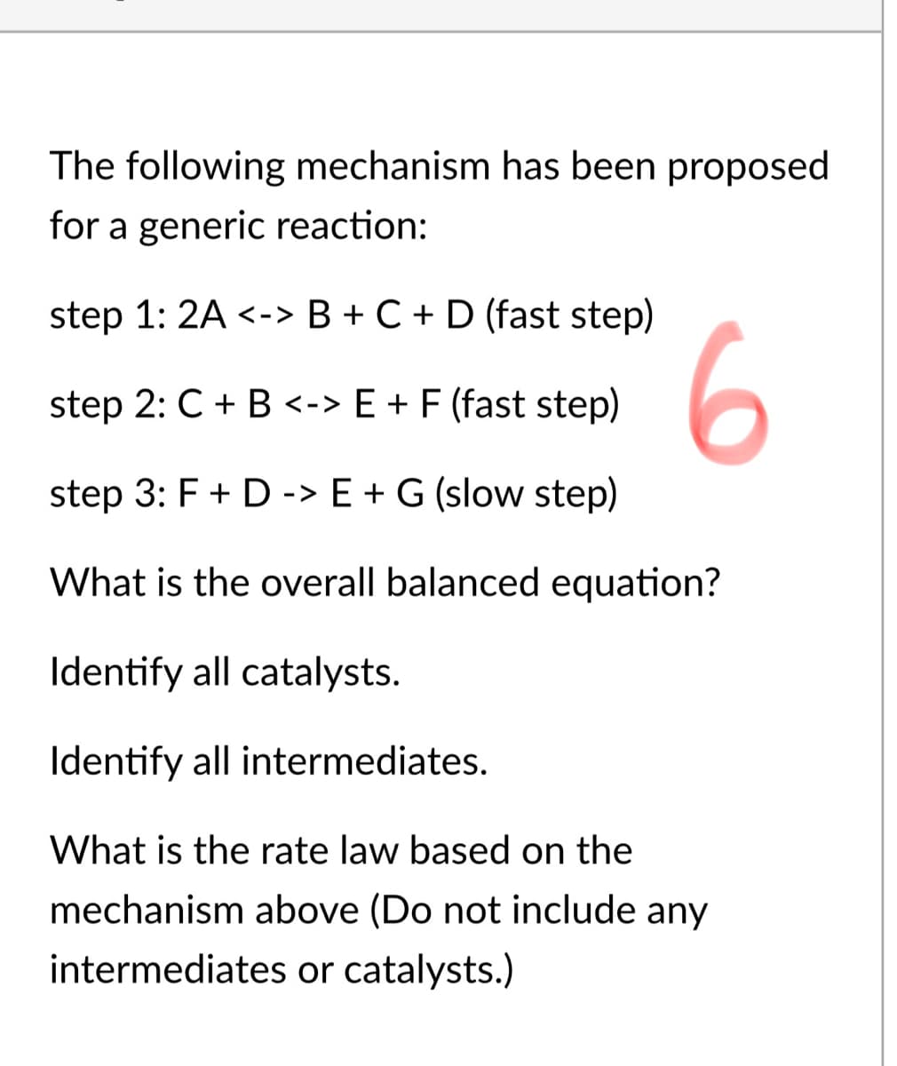 The following mechanism has been proposed
for a generic reaction:
step 1: 2A <-> B + C + D (fast step)
6
step 2: C + B <-> E + F (fast step)
step 3: F + D -> E + G (slow step)
What is the overall balanced equation?
Identify all catalysts.
Identify all intermediates.
What is the rate law based on the
mechanism above (Do not include any
intermediates or catalysts.)
