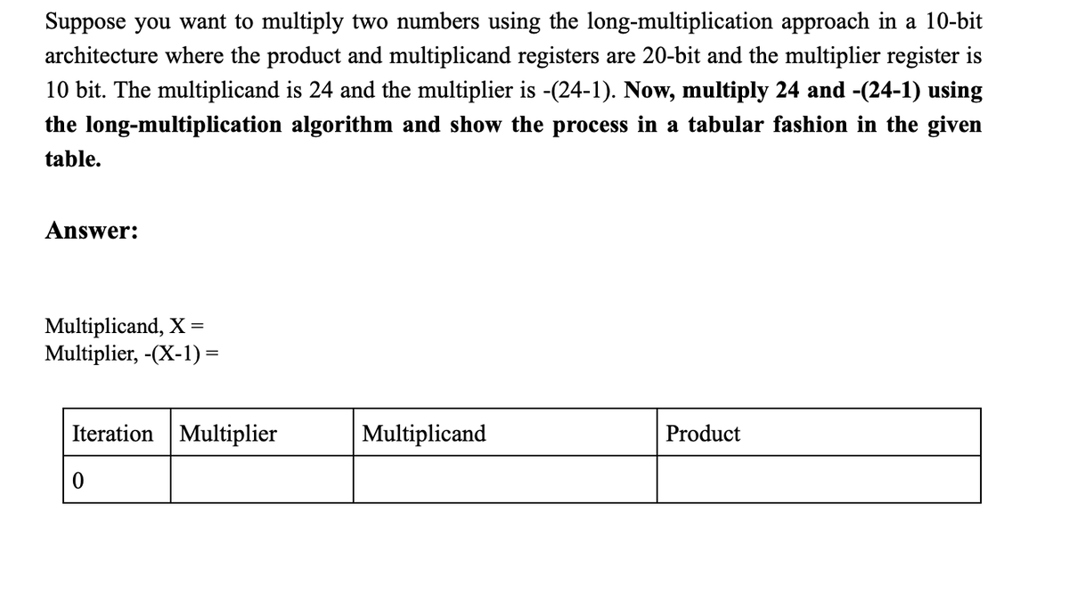 Suppose you want to multiply two numbers using the long-multiplication approach in a 10-bit
architecture where the product and multiplicand registers are 20-bit and the multiplier register is
10 bit. The multiplicand is 24 and the multiplier is -(24-1). Now, multiply 24 and -(24-1) using
the long-multiplication algorithm and show the process in a tabular fashion in the given
table.
Answer:
Multiplicand, X=
Multiplier, -(X-1) =
Iteration Multiplier
Multiplicand
Product
