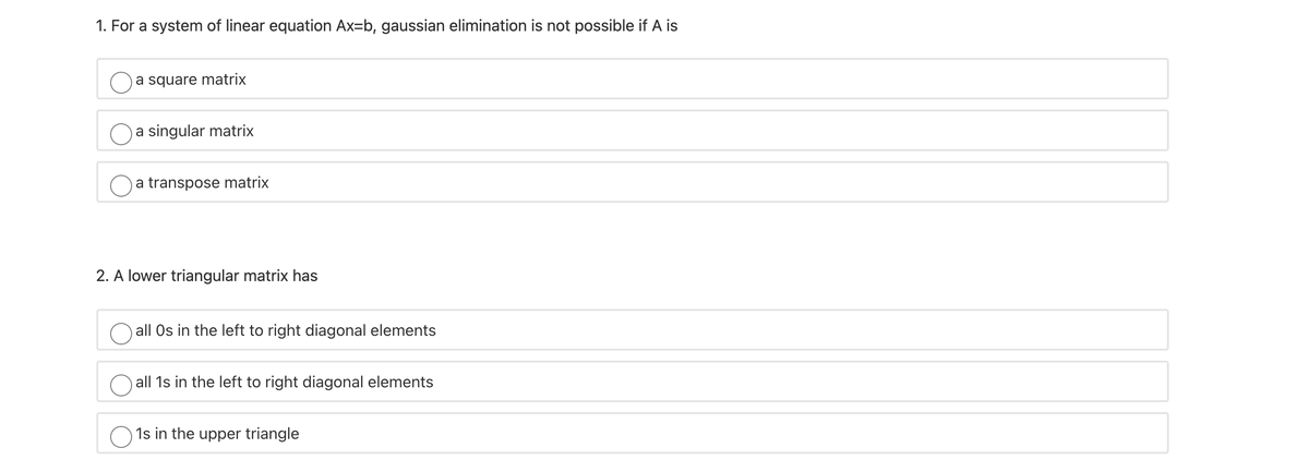 1. For a system of linear equation Ax=b, gaussian elimination is not possible if A is
a square matrix
a singular matrix
a transpose matrix
2. A lower triangular matrix has
all Os in the left to right diagonal elements
O all 1s in the left to right diagonal elements
1s in the upper triangle
