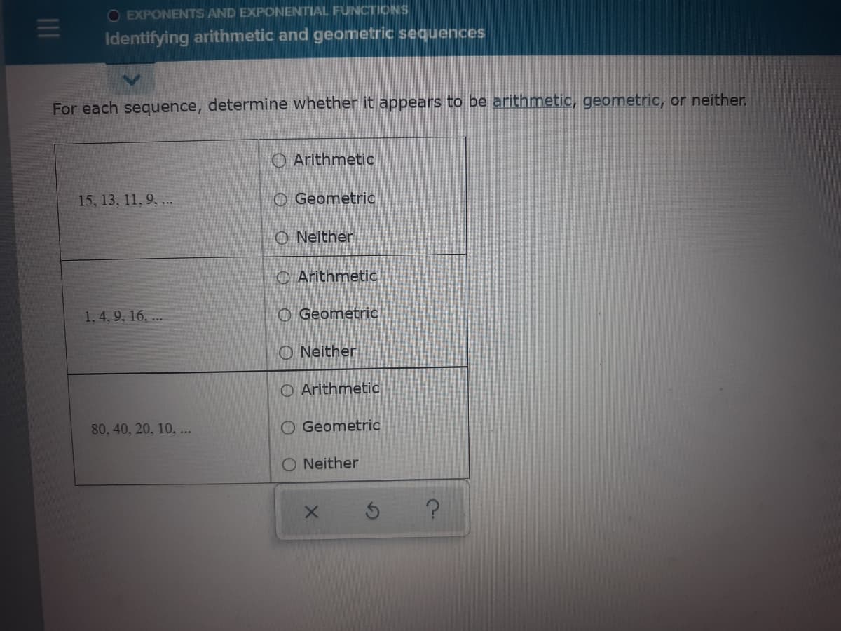 O EXPONENTS AND EXPONENTIAL FUNCTIONS
Identifying arithmetic and geometric sequences
For each sequence, determine whether it appears to be arithmetic, geometric, or neither.
O Arithmetic
15, 13, 11, 9, .
O Geometric
O Neither
O ArithmetiC
1, 4, 9, 16, ...
O Geometric
O Neither
O Arithmetic
80, 40, 20, 10, ..
O Geometric
O Neither
