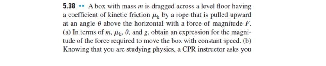 5.38 .. A box with mass m is dragged across a level floor having
a coefficient of kinetic friction u by a rope that is pulled upward
at an angle 0 above the horizontal with a force of magnitude F.
(a) In terms of m, Hk, 0, and g, obtain an expression for the magni-
tude of the force required to move the box with constant speed. (b)
Knowing that you are studying physics, a CPR instructor asks you
