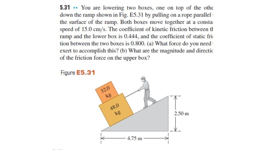 5.31 . You are lowering two boxes, one on top of the othe
down the ramp shown in Fig. E5.31 by pulling on a rope parallel
the surface of the ramp. Both boxes move together at a consta
speed of 15.0 cm/s. The coefficient of kinetic friction between th
ramp and the lower box is 0.444, and the coefficient of static fri
tion between the two boxes is 0.800. (a) What force do you need i
exert to accomplish this? (b) What are the magnitude and directic
of the friction force on the upper box?
Figure E5.31
32.0
kg
48.0
kg
2.50 m
4.75 m
