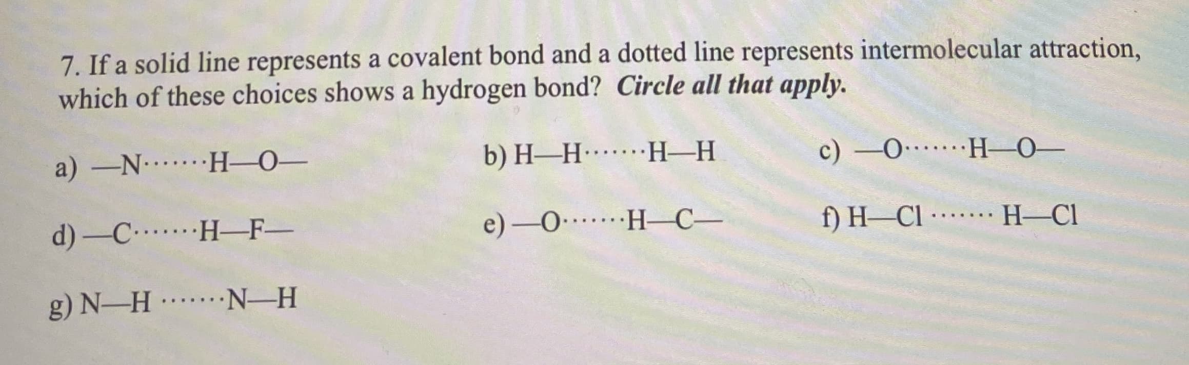 7. If a solid line represents a covalent bond and a dotted line represents intermolecular attraction,
which of these choices shows a hydrogen bond? Circle all that apply.
a) -N H-0-
b) H-H H-H
c) -0 H-0-
...
d) -C H-F-
e) -0 H–C-
f) H–CI --
H-Cl
.... ...
g) N-H N-H
... ..
