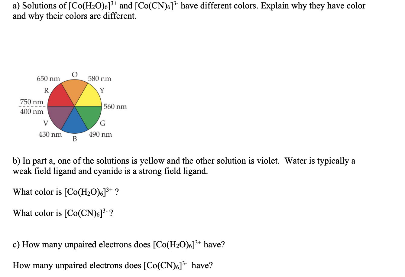 a) Solutions of [Co(H2O)6]³* and [Co(CN)6]³- have different colors. Explain why they have color
and why their colors are different.
650 nm
580 nm
R
Y
750 nm
560 nm
400 nm
V
G
430 nm
В
490 nm
b) In part a, one of the solutions is yellow and the other solution is violet. Water is typically a
weak field ligand and cyanide is a strong field ligand.
What color is [Co(H2O)6]³+ ?
What color is [Co(CN)6]³- ?
c) How many unpaired electrons does [Co(H2O)6]³+ have?
How many unpaired electrons does [Co(CN)6]³- have?
