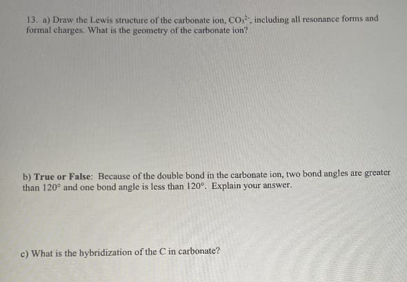 13. a) Draw the Lewis structure of the carbonate ion, CO., including all resonance forms and
formal charges. What is the geometry of the carbonate ion?
b) True or False: Because of the double bond in the carbonate ion, two bond angles are greater
than 120° and one bond angle is less than 120°. Explain your answer.
c) What is the hybridization of the C in carbonate?
