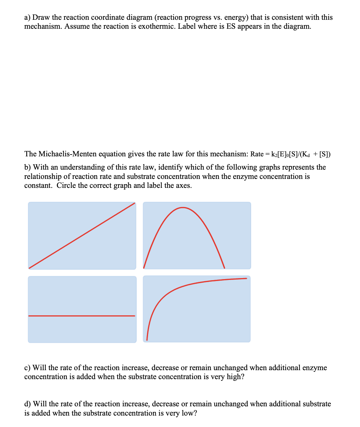 c) Will the rate of the reaction increase, decrease or remain unchanged when additional enzyme
concentration is added when the substrate concentration is very high?
d) Will the rate of the reaction increase, decrease or remain unchanged when additional substrate
is added when the substrate concentration is
very
low?
