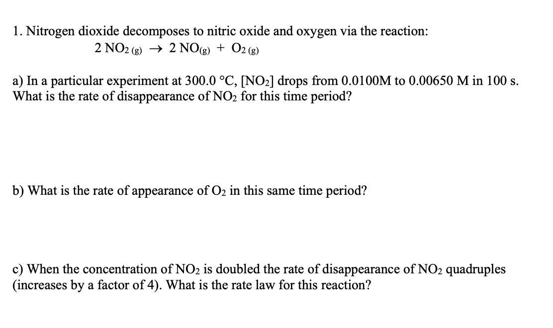 1. Nitrogen dioxide decomposes to nitric oxide and oxygen via the reaction:
2 NO2 (g) → 2 NO(g) + O2 (g)
a) In a particular experiment at 300.0 °C, [NO2] drops from 0.0100M to 0.00650 M in 100 s.
What is the rate of disappearance of NO2 for this time period?
b) What is the rate of appearance of O2 in this same time period?
c) When the concentration of NO2 is doubled the rate of disappearance of NO2 quadruples
(increases by a factor of 4). What is the rate law for this reaction?
