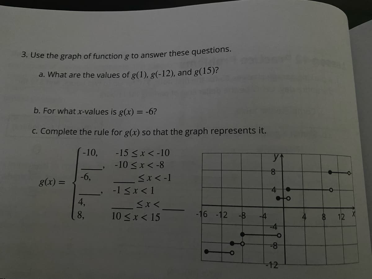 3. Use the graph of function g to answer these questions.
a. What are the values of g(1), g(-12), and g(15)?
b. For what x-values is g(x) = -6?
C. Complete the rule for g(x) so that the graph represents it.
-10,
-15 < x < -10
-10 <x < -8
-6,
g(x) =
-1 <x < 1
4,
8,
10 <x < 15
-16 -12
-8-
-4
4
12
-4
8-
-12
do
