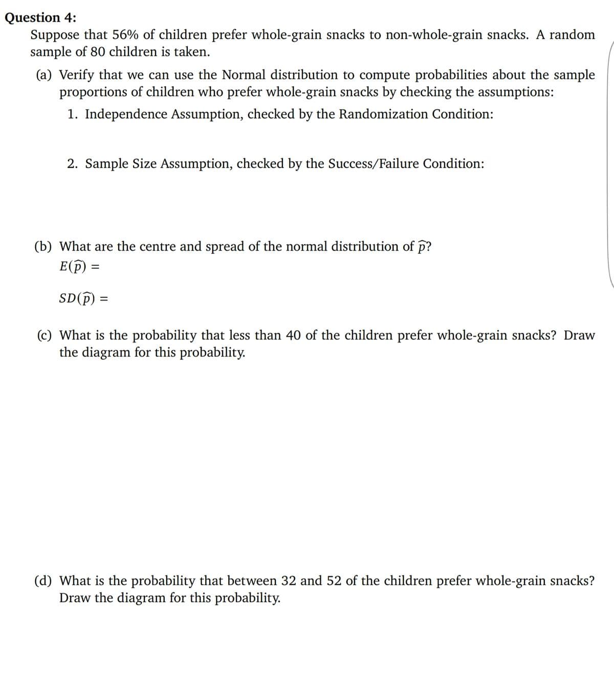 Question 4:
Suppose that 56% of children prefer whole-grain snacks to non-whole-grain snacks. A random
sample of 80 children is taken.
(a) Verify that we can use the Normal distribution to compute probabilities about the sample
proportions of children who prefer whole-grain snacks by checking the assumptions:
1. Independence Assumption, checked by the Randomization Condition:
2. Sample Size Assumption, checked by the Success/Failure Condition:
(b) What are the centre and spread of the normal distribution of p?
E(p) =
SD(f)
(c) What is the probability that less than 40 of the children prefer whole-grain snacks? Draw
the diagram for this probability.
(d) What is the probability that between 32 and 52 of the children prefer whole-grain snacks?
Draw the diagram for this probability.
