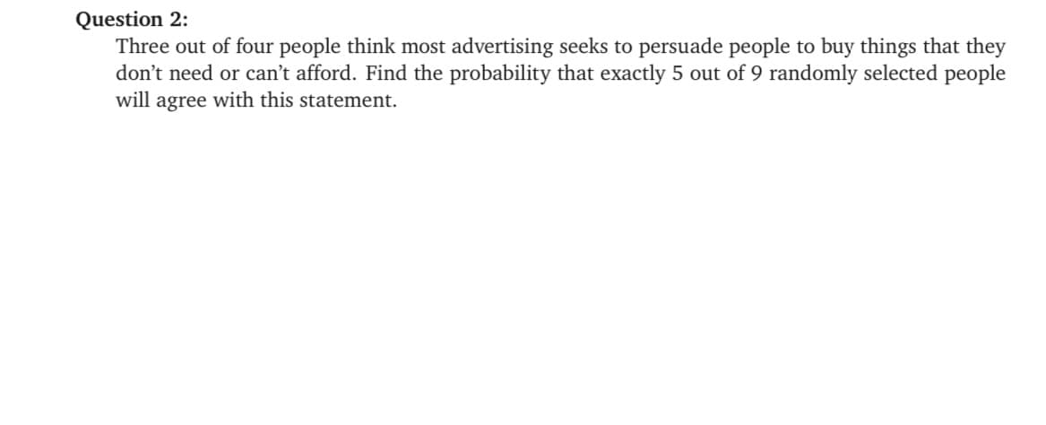 Question 2:
Three out of four people think most advertising seeks to persuade people to buy things that they
don't need or can't afford. Find the probability that exactly 5 out of 9 randomly selected people
will agree with this statement.
