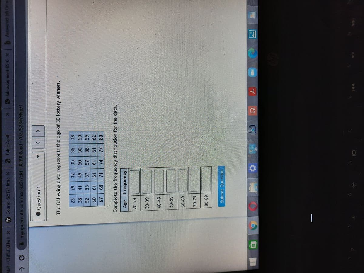 Mail-CHIBUIKEM X
Tn Course: 62:171 Intro X
Table Zpdf
Jpdz
lab-assigment-05-6 x Anowered (d) On w
myopenmath.com/assess2/?cid3-981908laid-7027528#/skip/1
Question 1
The following data represents the age of 30 lottery winners.
23
32
38
41
58
69
62
52
55
57
61
09
61
68
71 74
Complete the frequency distribution for the data.
Age Frequency
30-39
50-59
69 09
70-79
Submit Question
A
144
IDI
