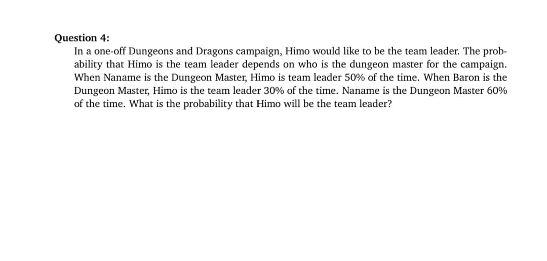 Question 4:
In a one-off Dungeons and Dragons campaign, Himo would like to be the team leader. The prob-
ability that Himo is the team leader depends on who is the dungeon master for the campaign.
When Naname is the Dungeon Master, Himo is team leader 50% of the time. When Baron is the
Dungeon Master, Himo is the team leader 30% of the time. Naname is the Dungeon Master 60%
of the time. What is the probability that Himo will be the team leader?
