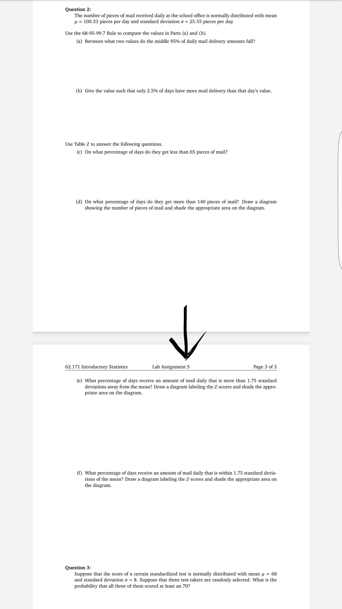 Question 2:
The number of pieces of mail received daily at the school office is normally distributed with mean
µ = 100.33 pieces per day and standard deviation o = 25.55 pieces per day.
Use the 68-95-99.7 Rule to compute the values in Parts (a) and (b).
(a) Between what two values do the middle 95% of daily mail delivery amounts fall?
(b) Give the value such that only 2.5% of days have more mail delivery than that day's value.
Use Table Z to answer the following questions.
(c) On what percentage of days do they get less than 65 pieces of mail?
(d) On what percentage of days do they get more than 140 pieces of mail? Draw a diagram
showing the number of pieces of mail and shade the
riate area on the
62.171 Introductory Statistics
Lab Assignment 5
Page 3 of 3
(e) What percentage of days receive an amount of mail daily that is more than 1.75 standard
deviations away from the mean? Draw a diagram labeling the Z-scores and shade the appro-
priate area on the diagram.
(f) What percentage of days receive an amount of mail daily that is within 1.75 standard devia-
tions of the mean? Draw a diagram labeling the Z-scores and shade the appropriate area on
the diagram.
Question 3:
Suppose that the score of a certain standardized test is normally distributed with mean µ = 68
and standard deviation o = 8. Suppose that three test-takers are randonly selected. What is the
probability that all three of them scored at least an 70?
