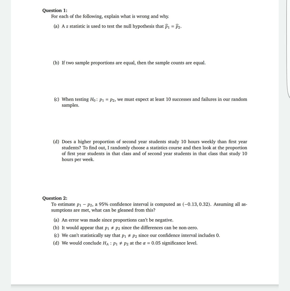 Question 1:
For each of the following, explain what is wrong and why.
(a) A z statistic is used to test the null hypothesis that P1 = P2.
(b) If two sample proportions are equal, then the sample counts are equal.
(c) When testing Ho: P1 = P2, we must expect at least 10 successes and failures in our random
samples.
(d) Does a higher proportion of second year students study 10 hours weekly than first year
students? To find out, I randomly choose a statistics course and then look at the proportion
of first year students in that class and of second year students in that class that study 10
hours per week.
Question 2:
To estimate p1 – P2, a 95% confidence interval is computed as (-0.13, 0.32). Assuming all as-
sumptions are met, what can be gleaned from this?
(a) An error was made since proportions can't be negative.
(b) It would appear that pi + p2 since the differences can be non-zero.
(c) We can't statistically say that pi # P2 since our confidence interval includes 0.
(d) We would conclude HA : Pi # P2 at the = 0.05 significance level.
