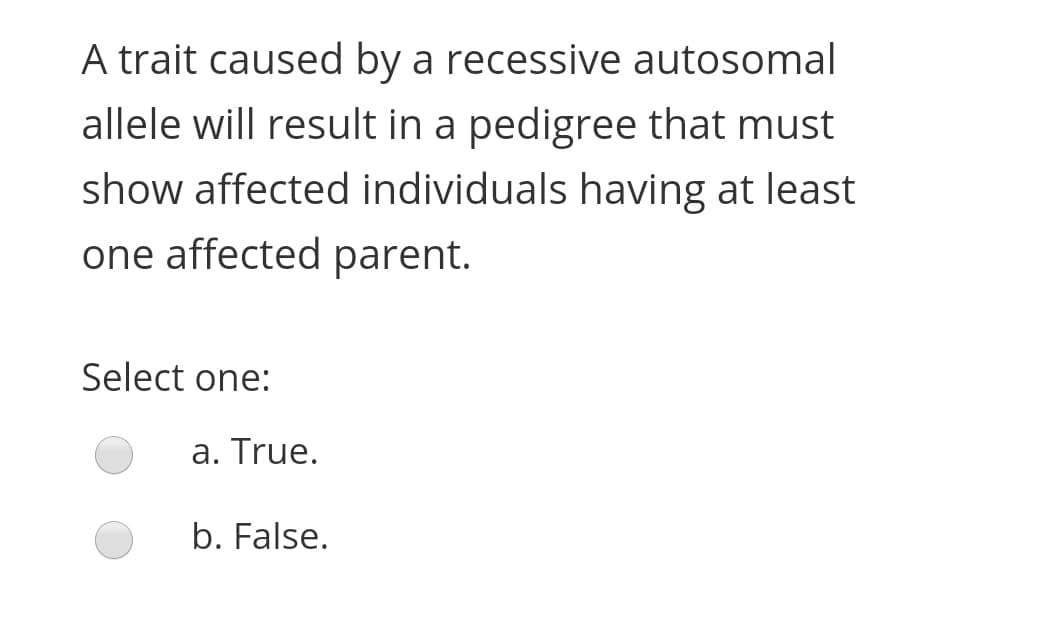 A trait caused by a recessive autosomal
allele will result in a pedigree that must
show affected individuals having at least
one affected parent.
Select one:
a. True.
b. False.
