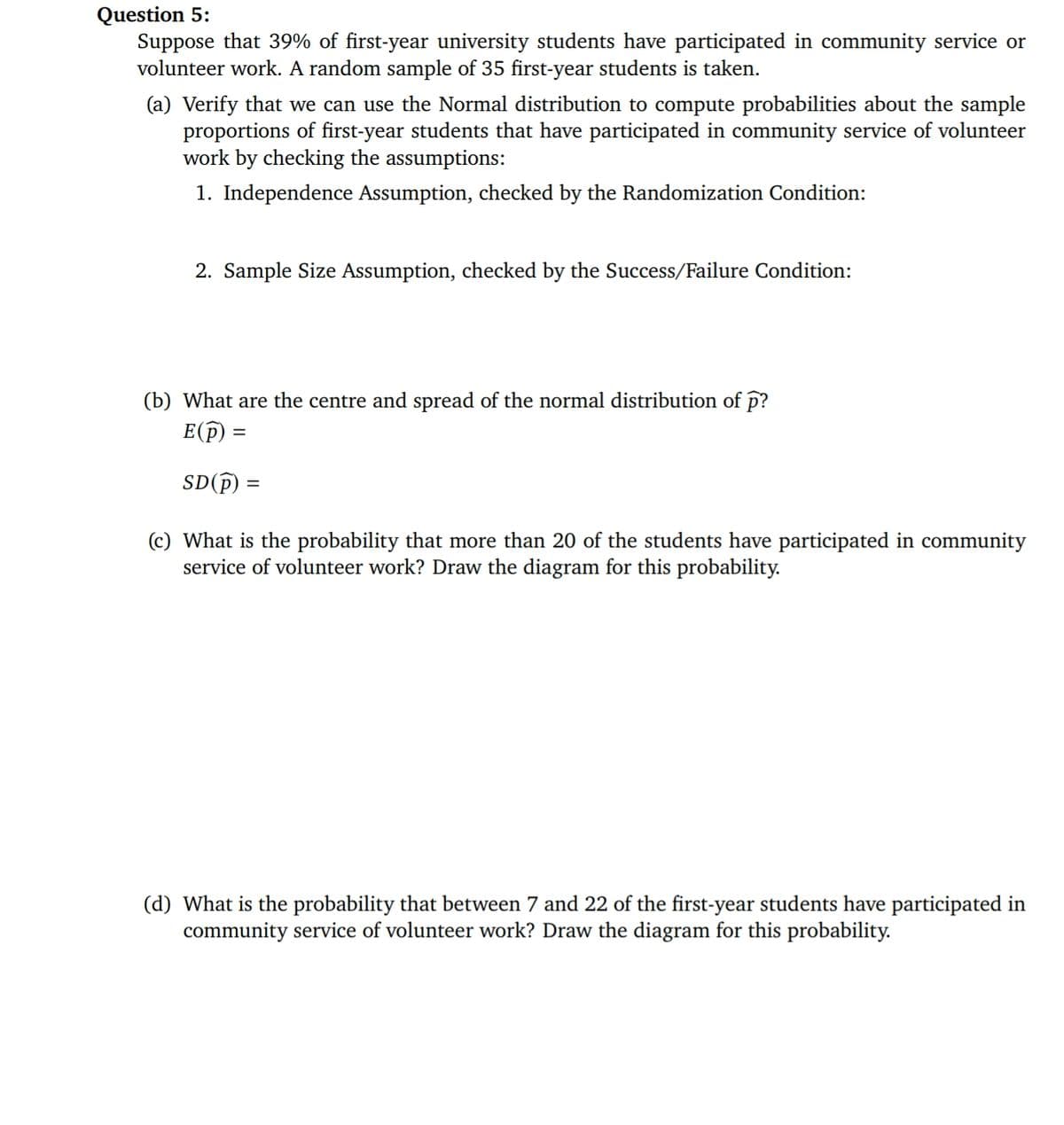 Question 5:
Suppose that 39% of first-year university students have participated in community service or
volunteer work. A random sample of 35 first-year students is taken.
(a) Verify that we can use the Normal distribution to compute probabilities about the sample
proportions of first-year students that have participated in community service of volunteer
work by checking the assumptions:
1. Independence Assumption, checked by the Randomization Condition:
2. Sample Size Assumption, checked by the Success/Failure Condition:
(b) What are the centre and spread of the normal distribution of p?
E(p) =
SD(p) =
(c) What is the probability that more than 20 of the students have participated in community
service of volunteer work? Draw the diagram for this probability.
(d) What is the probability that between 7 and 22 of the first-year students have participated in
community service of volunteer work? Draw the diagram for this probability.
