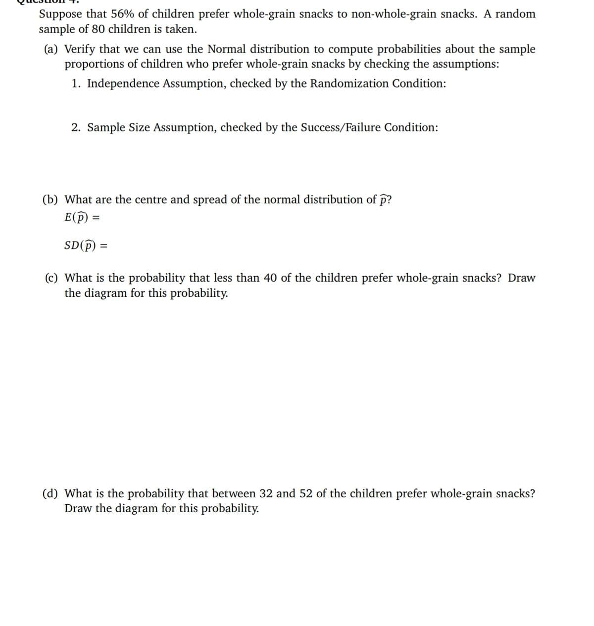 Suppose that 56% of children prefer whole-grain snacks to non-whole-grain snacks. A random
sample of 80 children is taken.
(a) Verify that we can use the Normal distribution to compute probabilities about the sample
proportions of children who prefer whole-grain snacks by checking the assumptions:
1. Independence Assumption, checked by the Randomization Condition:
2. Sample Size Assumption, checked by the Success/Failure Condition:
(b) What are the centre and spread of the normal distribution of p?
E(p :
SD(P)
(c) What is the probability that less than 40 of the children prefer whole-grain snacks? Draw
the diagram for this probability.
(d) What is the probability that between 32 and 52 of the children prefer whole-grain snacks?
Draw the diagram for this probability.
