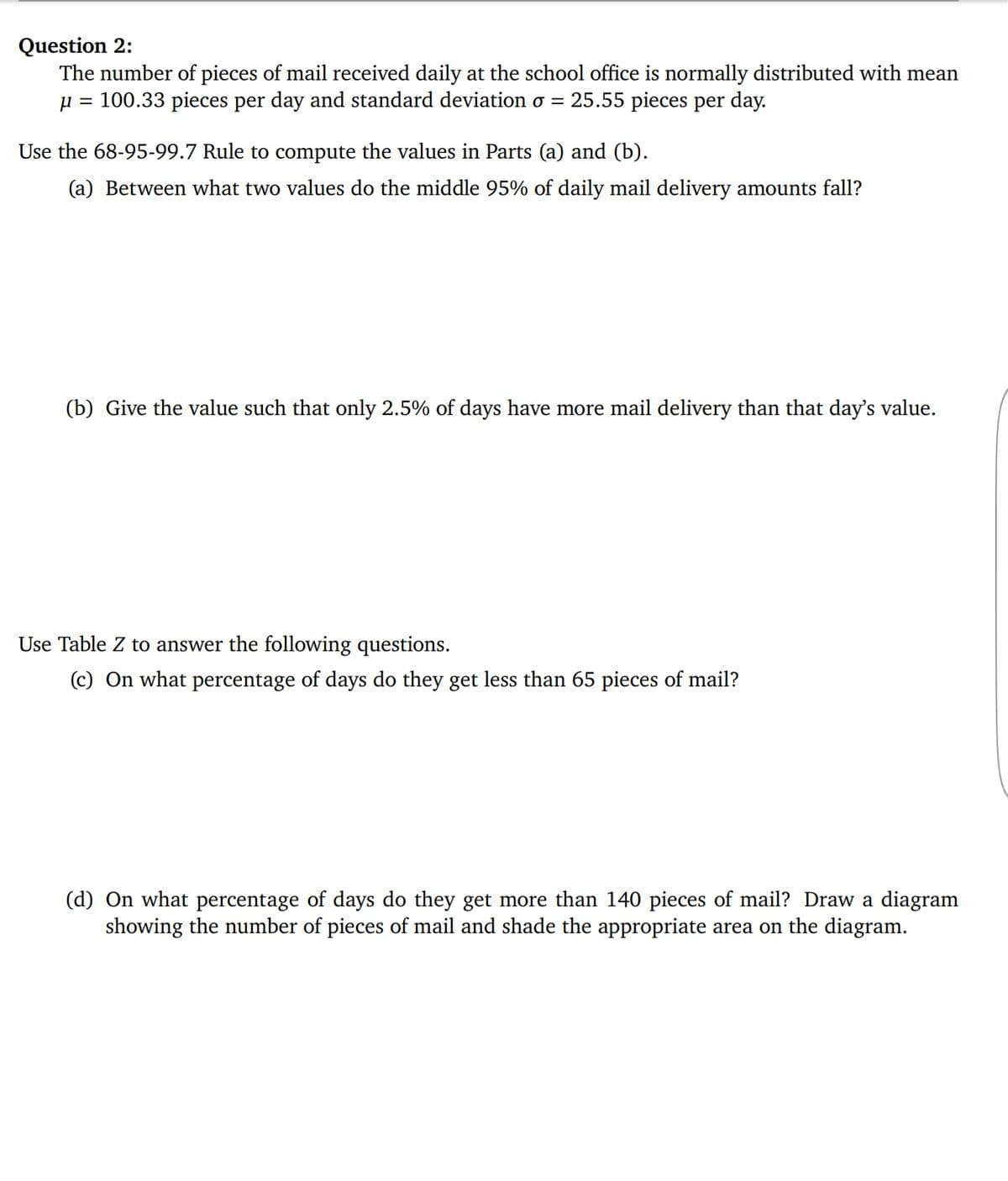 Question 2:
The number of pieces of mail received daily at the school office is normally distributed with mean
= 100.33 pieces per day and standard deviation o =
25.55 pieces per day.
Use the 68-95-99.7 Rule to compute the values in Parts (a) and (b).
(a) Between what two values do the middle 95% of daily mail delivery amounts fall?
(b) Give the value such that only 2.5% of days have more mail delivery than that day's value.
Use Table Z to answer the following questions.
(c) On what percentage of days do they get less than 65 pieces of mail?
(d) On what percentage of days do they get more than 140 pieces of mail? Draw a diagram
showing the number of pieces of mail and shade the appropriate area on the diagram.
