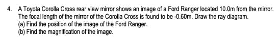 4. A Toyota Corolla Cross rear view mirror shows an image of a Ford Ranger located 10.0m from the mirror.
The focal length of the mirror of the Corolla Cross is found to be -0.60m. Draw the ray diagram.
(a) Find the position of the image of the Ford Ranger.
(b) Find the magnification of the image.