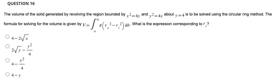 QUESTION 16
The volume of the solid generated by revolving the region bounded by x²=4y
b
and
y2-4x about y=4 is to be solved using the circular ring method. The
What is the expression corresponding to ?
formula for solving for the volume is given by V =
= [₁ ₁ (r₂ ² - 1 ²) ²
=
-r
dh.'
04-2√x
4
O 4-y