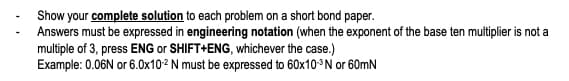 Show your complete solution to each problem on a short bond paper.
Answers must be expressed in engineering notation (when the exponent of the base ten multiplier is not a
multiple of 3, press ENG or SHIFT+ENG, whichever the case.)
Example: 0.06N or 6.0x10² N must be expressed to 60x10³N or 60mN