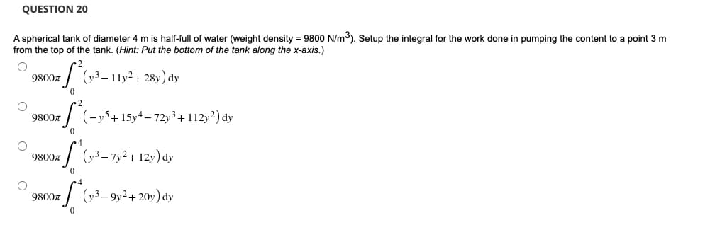 QUESTION 20
A spherical tank of diameter 4 m is half-full of water (weight density = 9800 N/m³). Setup the integral for the work done in pumping the content to a point 3 m
from the top of the tank. (Hint: Put the bottom of the tank along the x-axis.)
O
9800л
+ S² (y³ - 11y² + 28y) dy
0
9800л
S²(-y5+15y4-72y³ + 112y²) dy
0
= f*(y-³-7y² + 12y) dy
0
S* (y²³-9y² +2
-9y² + 20y) dy
0
O
O
9800л
9800л