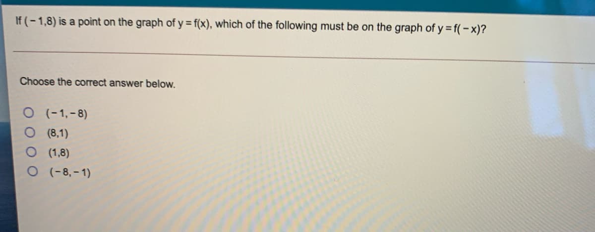 If (-1,8) is a point on the graph of y = f(x), which of the following must be on the graph of y = f(-x)?
Choose the correct answer below.
O (-1,-8)
O (8,1)
O ( 1,8)
O (-8,– 1)
