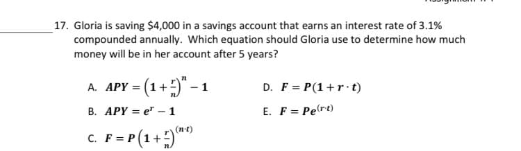 17. Gloria is saving $4,000 in a savings account that earns an interest rate of 3.1%
compounded annually. Which equation should Gloria use to determine how much
money will be in her account after 5 years?
A. APY = (1+)" – 1
D. F = P(1+r·t)
В. АРY 3D e —1
E. F = Pert)
(n-t)
c. F= P (1+)
