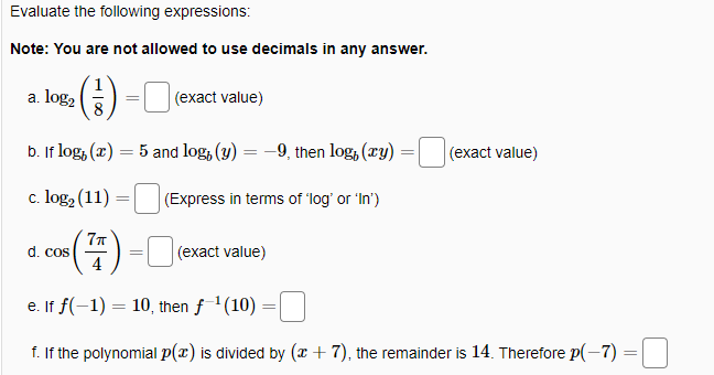 Evaluate the following expressions:
Note: You are not allowed to use decimals in any answer.
(4) -O
a. log,
(exact value)
b. If log, (x) = 5 and log, (3) = –9, then log, (ry)
(exact value)
c. log2 (11)
(Express in terms of 'log' or 'In')
77
-) = (exact value)
4
d. cos
e. If f(-1) = 10, then f 1(10) =
f. If the polynomial p(x) is divided by (x + 7), the remainder is 14. Therefore p(-7) =
