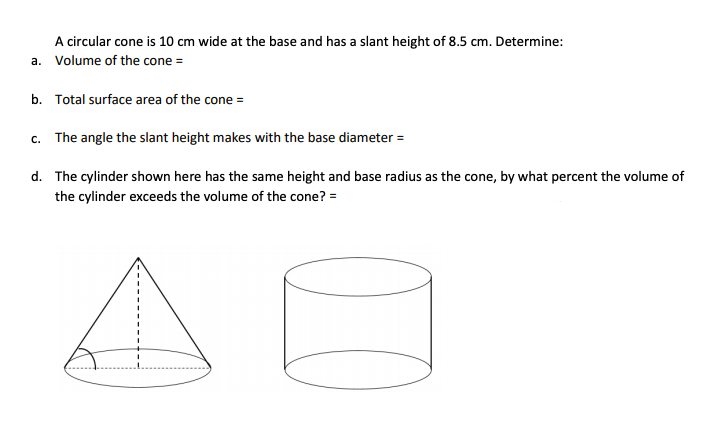 A circular cone is 10 cm wide at the base and has a slant height of 8.5 cm. Determine:
a. Volume of the cone =
b. Total surface area of the cone =
c. The angle the slant height makes with the base diameter =
d. The cylinder shown here has the same height and base radius as the cone, by what percent the volume of
the cylinder exceeds the volume of the cone? =
