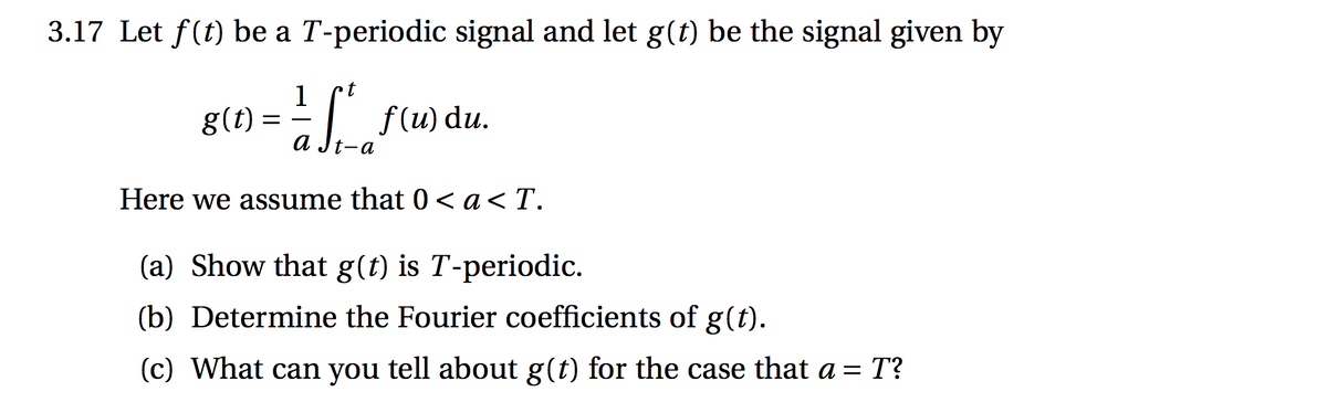 a Jt-a
3.17 Let f(t) be a T-periodic signal and let g(t) be the signal given by
1
g(t) =
f (u) du.
Here we assume that 0 < a< T.
(a) Show that g(t) is T-periodic.
(b) Determine the Fourier coefficients of g(t).
(c) What can you tell about g(t) for the case that a = T?

