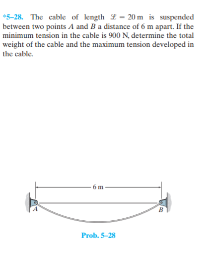 *5-28. The cable of length L= 20 m is suspended
between two points A and B a distance of 6 m apart. If the
minimum tension in the cable is 900 N, determine the total
weight of the cable and the maximum tension developed in
the cable.
-6 m
Prob. 5–28
