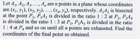 Let A₁, A2, A3, ..., A,, are n points in a plane whose coordinates
are (x₁, y₁), (x₂, y₂), ..., (x, yn), respectively. A,A2 is bisected
at the point P₁, P₁4, is divided in the ratio 1: 2 at P2, P244
is divided in the ratio 1: 3 at P3, P3A, is divided in the ratio
1:4 at P4 and so on until all n points are exhausted. Find the
coordinates of the final point so obtained.