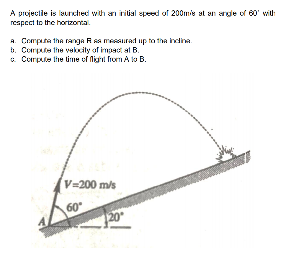 A projectile is launched with an initial speed of 200m/s at an angle of 60° with
respect to the horizontal.
a. Compute the range R as measured up to the incline.
b. Compute the velocity of impact at B.
c. Compute the time of flight from A to B.
V=200 m/s
60°
20°
