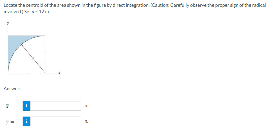 Locate the centroid of the area shown in the figure by direct integration. (Caution: Carefully observe the proper sign of the radical
involved.) Set a = 12 in.
Answers:
x =
y =
i
i
1
x
in.
in.