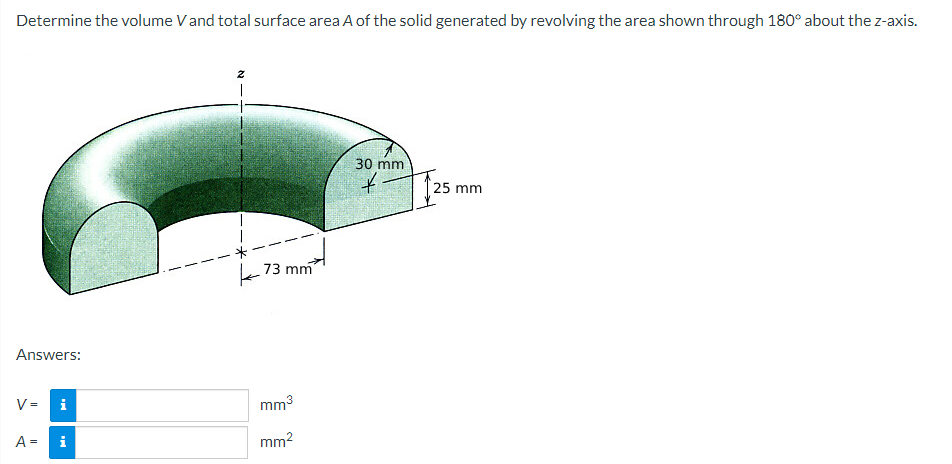 Determine the volume V and total surface area A of the solid generated by revolving the area shown through 180° about the z-axis.
Answers:
V= i
A = i
2
T
73 mm
mm³
mm²
30 mm
*
25 mm