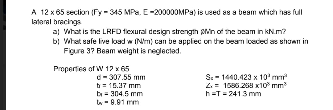 A 12 x 65 section (Fy = 345 MPa, E =200000MPa) is used as a beam which has full
lateral bracings.
a) What is the LRFD flexural design strength ØMn of the beam in kN.m?
b) What safe live load w (N/m) can be applied on the beam loaded as shown in
Figure 3? Beam weight is neglected.
Properties of W 12 x 65
d = 307.55 mm
tf = 15.37 mm
bf 304.5 mm
tw = 9.91 mm
Sx
1440.423 x 10³ mm³
Zx 1586.268 x10³ mm³
h=T=241.3 mm