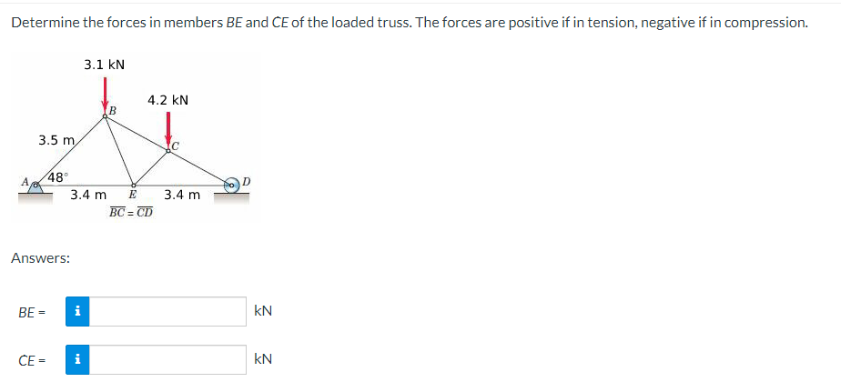 Determine the forces in members BE and CE of the loaded truss. The forces are positive if in tension, negative if in compression.
A
3.5 m,
BE =
48°
Answers:
CE=
3.4 m
i
3.1 kN
M
B
4.2 KN
E
BC=CD
3.4 m
D
kN
kN