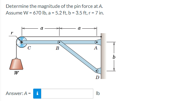 Determine the magnitude of the pin force at A.
Assume W = 670 lb, a = 5.2 ft, b = 3.5 ft, r = 7 in.
r
W
C
Answer: A = i
a
B
A
D
lb
b