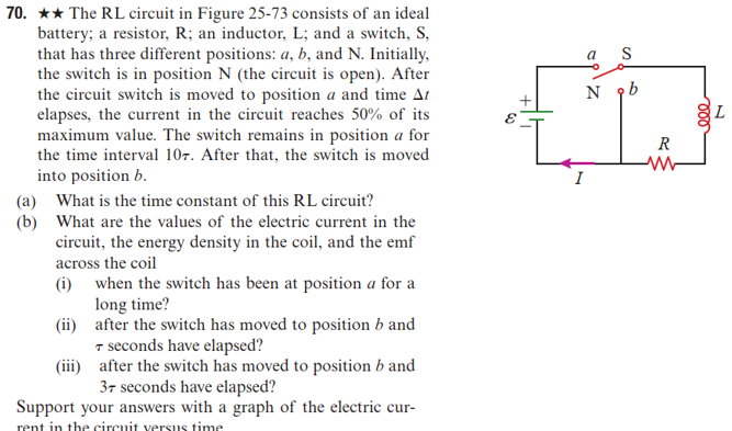 70. ★★ The RL circuit in Figure 25-73 consists of an ideal
battery; a resistor, R; an inductor, L; and a switch, S,
that has three different positions: a, b, and N. Initially,
the switch is in position N (the circuit is open). After
the circuit switch is moved to position a and time At
elapses, the current in the circuit reaches 50% of its
maximum value. The switch remains in position a for
the time interval 107. After that, the switch is moved
into position b.
(b)
(a) What is the time constant of this RL circuit?
What are the values of the electric current in the
circuit, the energy density in the coil, and the emf
across the coil
(i) when the switch has been at position a for a
long time?
after the switch has moved to position b and
7 seconds have elapsed?
after the switch has moved to position b and
37 seconds have elapsed?
Support your answers with a graph of the electric cur-
rent in the circuit versus time
(ii)
(iii)
S
N 9b
t
R