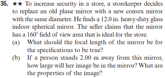 35. ★★ To increase security in a store, a storekeeper decides
to replace an old plane mirror with a new convex mirror
with the same diameter. He finds a 12.0 in. heavy-duty glass
indoor spherical mirror. The seller claims that the mirror
has a 160° field of view area that is ideal for the store.
(a)
(b)
What should the focal length of the mirror be for
the specifications to be true?
If a person stands 2.00 m away from this mirror,
how large will her image be in the mirror? What are
the properties of the image?