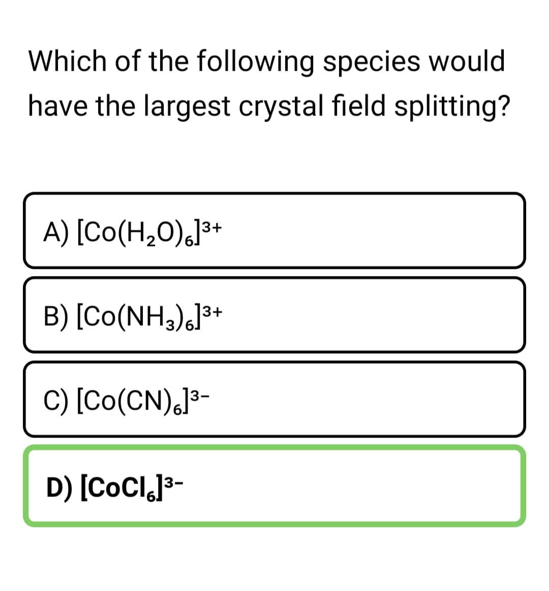 Which of the following species would
have the largest crystal field splitting?
A) [Co(H,0),]³+
B) [Co(NH3),]**
C) [Co(CN),J³-
D) [CoCl,J3-
