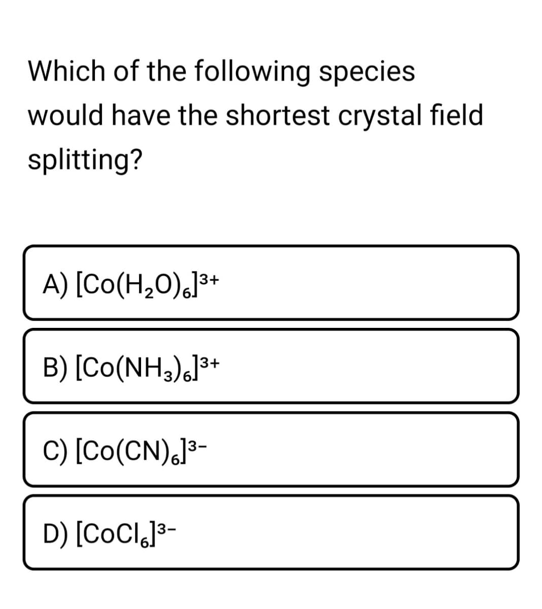 Which of the following species
would have the shortest crystal field
splitting?
A) [Co(H,0),J³*
B) [Co(NH,),]³+
C) [Co(CN),J³-
D) [COCI,}3-
