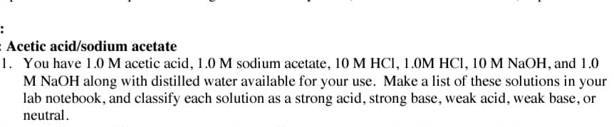 :
Acetic acid/sodium acetate
1. You have 1.0 M acetic acid, 1.0 M sodium acetate, 10 M HCI, 1.0M HCI, 10 M NaOH, and 1.0
M NAOH along with distilled water available for your use. Make a list of these solutions in your
lab notebook, and classify each solution as a strong acid, strong base, weak acid, weak base, or
neutral.
